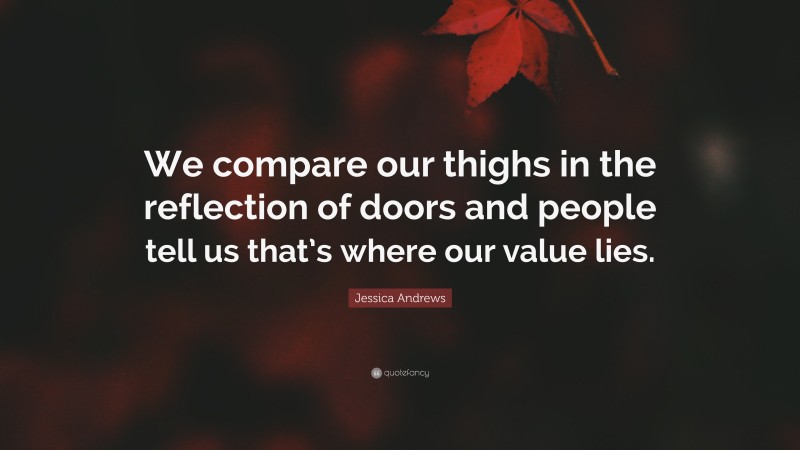 Jessica Andrews Quote: “We compare our thighs in the reflection of doors and people tell us that’s where our value lies.”