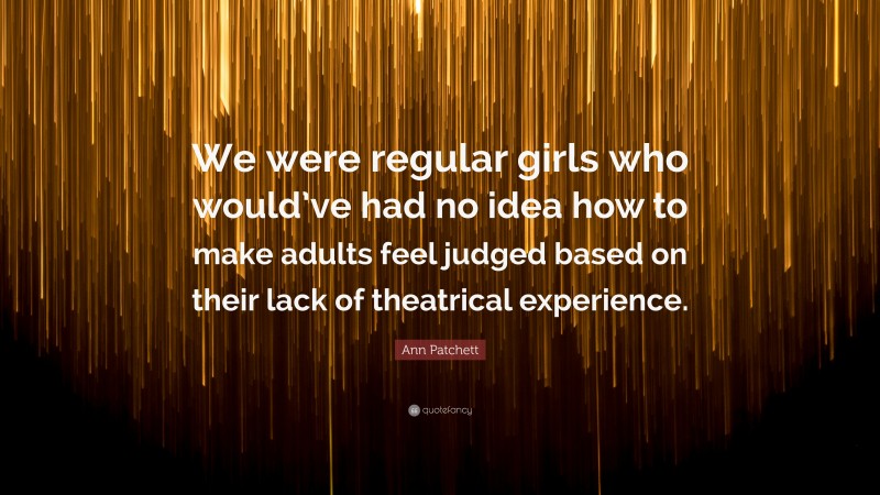 Ann Patchett Quote: “We were regular girls who would’ve had no idea how to make adults feel judged based on their lack of theatrical experience.”