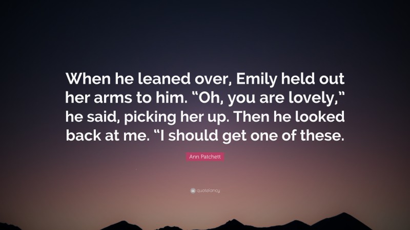 Ann Patchett Quote: “When he leaned over, Emily held out her arms to him. “Oh, you are lovely,” he said, picking her up. Then he looked back at me. “I should get one of these.”
