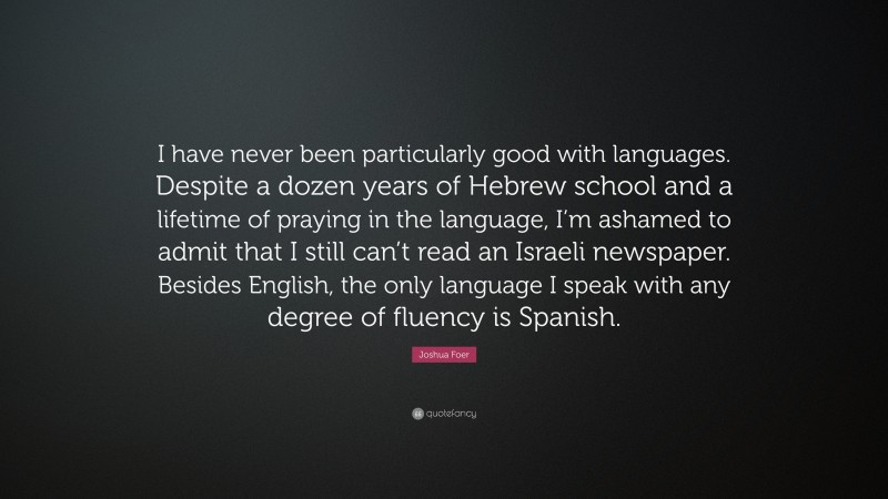 Joshua Foer Quote: “I have never been particularly good with languages. Despite a dozen years of Hebrew school and a lifetime of praying in the language, I’m ashamed to admit that I still can’t read an Israeli newspaper. Besides English, the only language I speak with any degree of fluency is Spanish.”