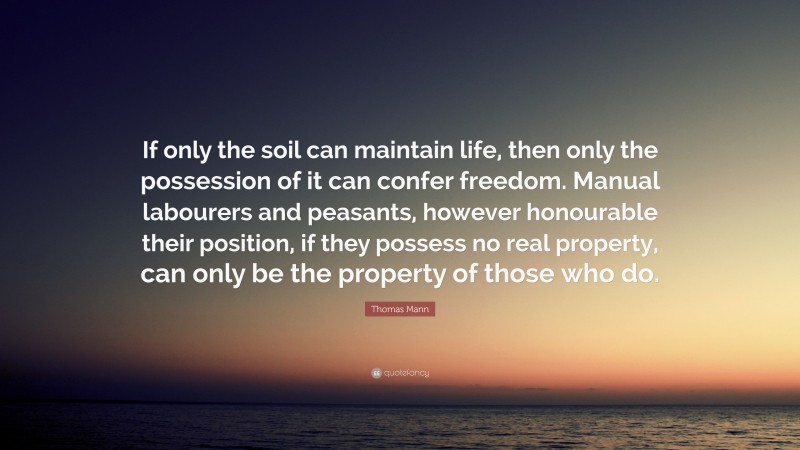 Thomas Mann Quote: “If only the soil can maintain life, then only the possession of it can confer freedom. Manual labourers and peasants, however honourable their position, if they possess no real property, can only be the property of those who do.”