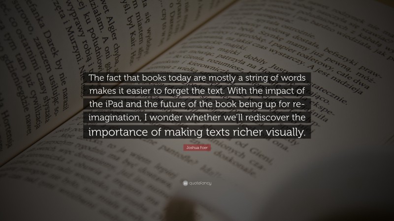 Joshua Foer Quote: “The fact that books today are mostly a string of words makes it easier to forget the text. With the impact of the iPad and the future of the book being up for re-imagination, I wonder whether we’ll rediscover the importance of making texts richer visually.”