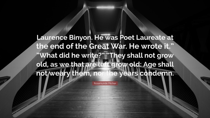 Rosamunde Pilcher Quote: “Laurence Binyon. He was Poet Laureate at the end of the Great War. He wrote it.” “What did he write?” “They shall not grow old, as we that are left grow old: Age shall not weary them, nor the years condemn.”