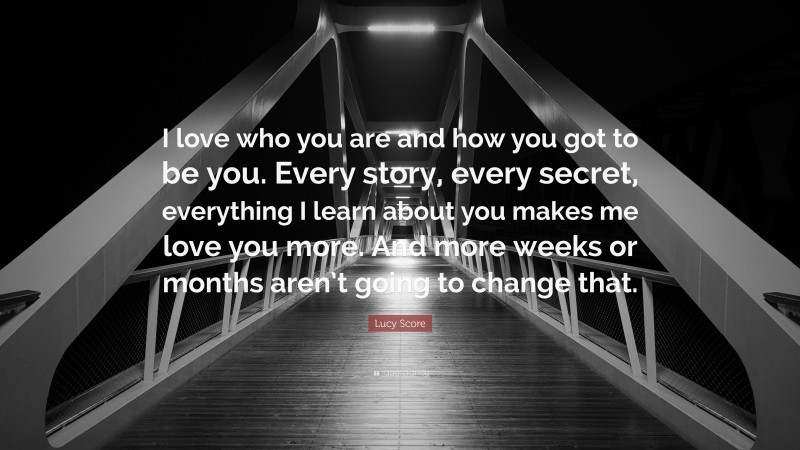 Lucy Score Quote: “I love who you are and how you got to be you. Every story, every secret, everything I learn about you makes me love you more. And more weeks or months aren’t going to change that.”