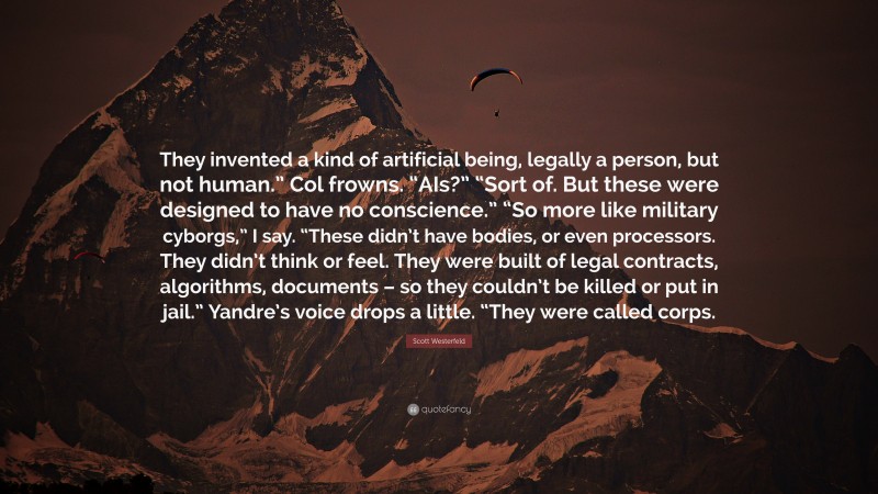 Scott Westerfeld Quote: “They invented a kind of artificial being, legally a person, but not human.” Col frowns. “AIs?” “Sort of. But these were designed to have no conscience.” “So more like military cyborgs,” I say. “These didn’t have bodies, or even processors. They didn’t think or feel. They were built of legal contracts, algorithms, documents – so they couldn’t be killed or put in jail.” Yandre’s voice drops a little. “They were called corps.”