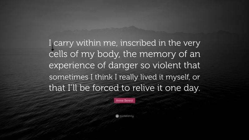 Anne Berest Quote: “I carry within me, inscribed in the very cells of my body, the memory of an experience of danger so violent that sometimes I think I really lived it myself, or that I’ll be forced to relive it one day.”