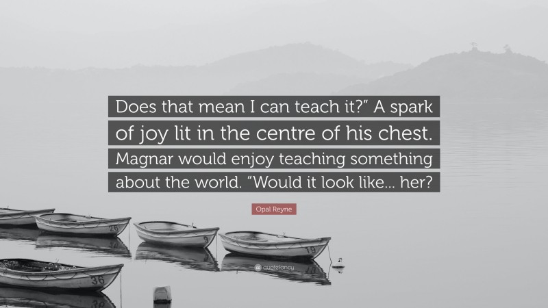 Opal Reyne Quote: “Does that mean I can teach it?” A spark of joy lit in the centre of his chest. Magnar would enjoy teaching something about the world. “Would it look like... her?”