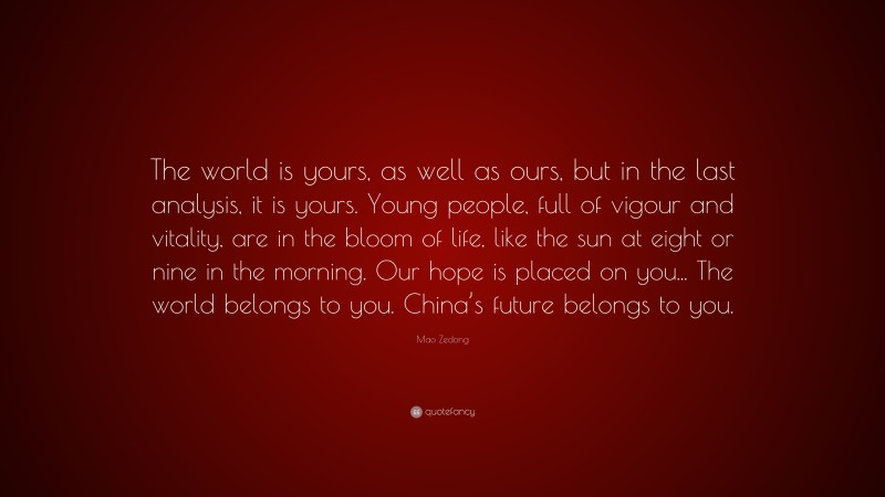 Mao Zedong Quote: “The world is yours, as well as ours, but in the last analysis, it is yours. Young people, full of vigour and vitality, are in the bloom of life, like the sun at eight or nine in the morning. Our hope is placed on you... The world belongs to you. China’s future belongs to you.”