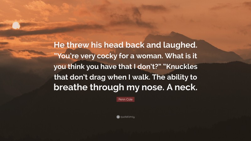 Penn Cole Quote: “He threw his head back and laughed. “You’re very cocky for a woman. What is it you think you have that I don’t?” “Knuckles that don’t drag when I walk. The ability to breathe through my nose. A neck.”
