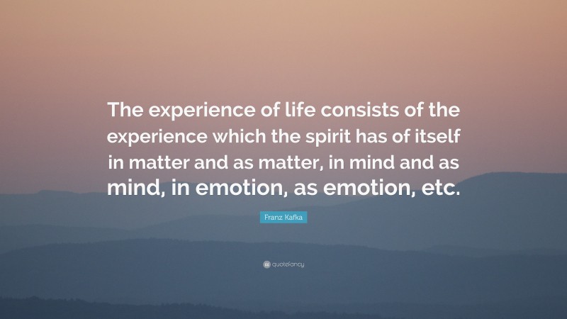 Franz Kafka Quote: “The experience of life consists of the experience which the spirit has of itself in matter and as matter, in mind and as mind, in emotion, as emotion, etc.”