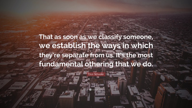 Eliot Schrefer Quote: “That as soon as we classify someone, we establish the ways in which they’re separate from us. It’s the most fundamental othering that we do.”