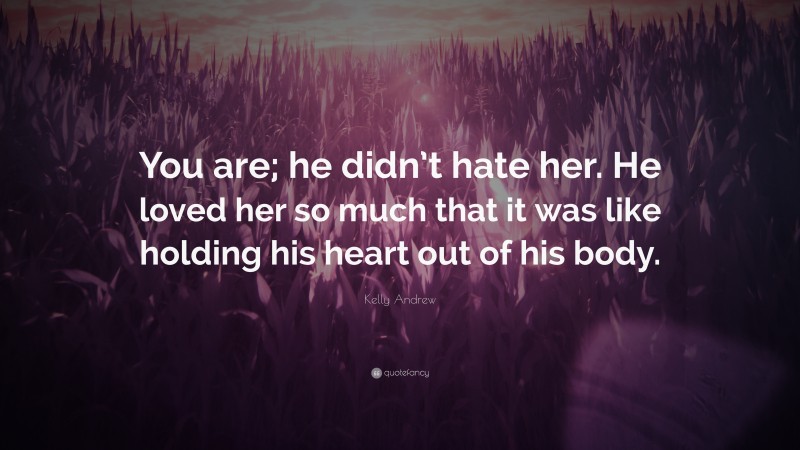 Kelly Andrew Quote: “You are; he didn’t hate her. He loved her so much that it was like holding his heart out of his body.”