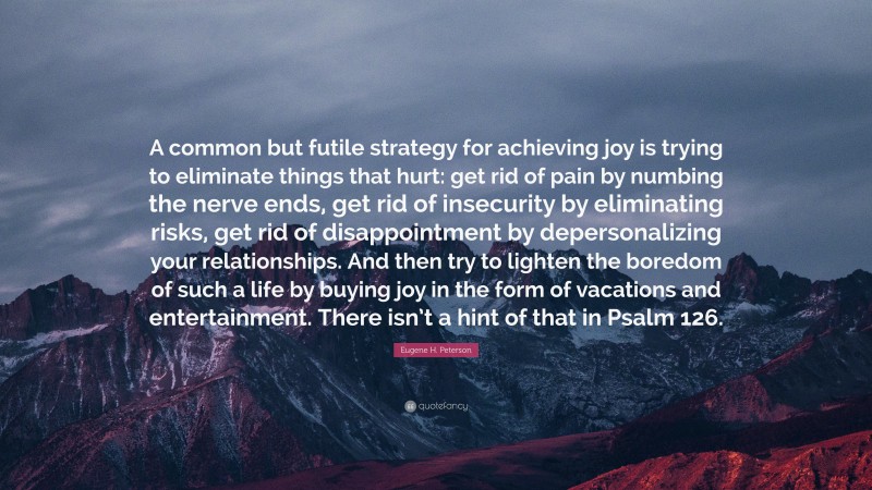 Eugene H. Peterson Quote: “A common but futile strategy for achieving joy is trying to eliminate things that hurt: get rid of pain by numbing the nerve ends, get rid of insecurity by eliminating risks, get rid of disappointment by depersonalizing your relationships. And then try to lighten the boredom of such a life by buying joy in the form of vacations and entertainment. There isn’t a hint of that in Psalm 126.”