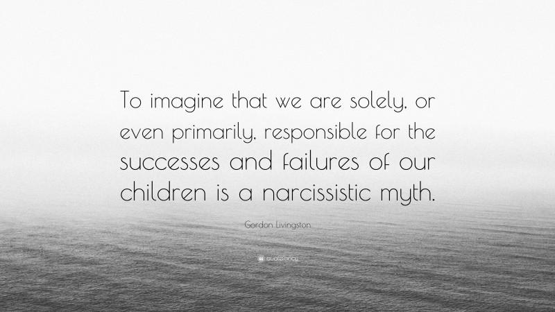 Gordon Livingston Quote: “To imagine that we are solely, or even primarily, responsible for the successes and failures of our children is a narcissistic myth.”