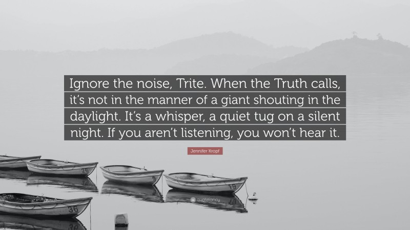 Jennifer Kropf Quote: “Ignore the noise, Trite. When the Truth calls, it’s not in the manner of a giant shouting in the daylight. It’s a whisper, a quiet tug on a silent night. If you aren’t listening, you won’t hear it.”