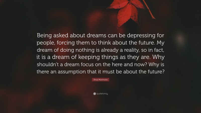 Shoji Morimoto Quote: “Being asked about dreams can be depressing for people, forcing them to think about the future. My dream of doing nothing is already a reality, so in fact, it is a dream of keeping things as they are. Why shouldn’t a dream focus on the here and now? Why is there an assumption that it must be about the future?”
