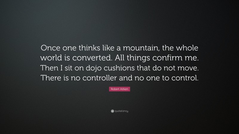 Robert Aitken Quote: “Once one thinks like a mountain, the whole world is converted. All things confirm me. Then I sit on dojo cushions that do not move. There is no controller and no one to control.”