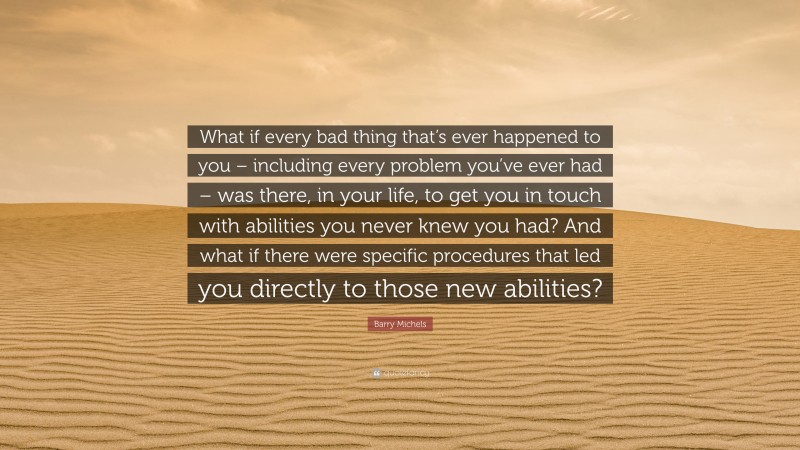 Barry Michels Quote: “What if every bad thing that’s ever happened to you – including every problem you’ve ever had – was there, in your life, to get you in touch with abilities you never knew you had? And what if there were specific procedures that led you directly to those new abilities?”