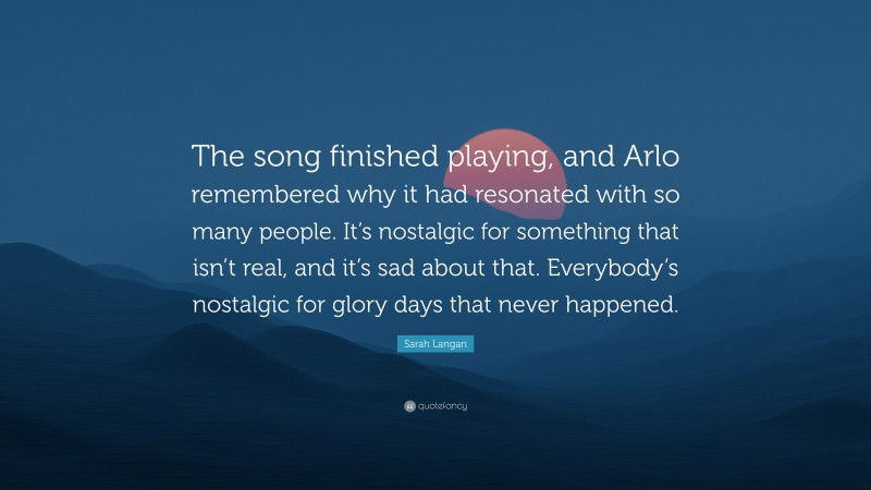 Sarah Langan Quote: “The song finished playing, and Arlo remembered why it had resonated with so many people. It’s nostalgic for something that isn’t real, and it’s sad about that. Everybody’s nostalgic for glory days that never happened.”