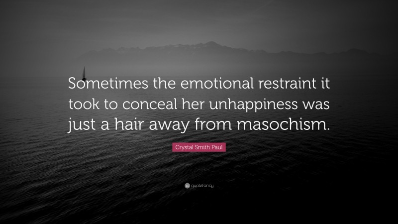 Crystal Smith Paul Quote: “Sometimes the emotional restraint it took to conceal her unhappiness was just a hair away from masochism.”