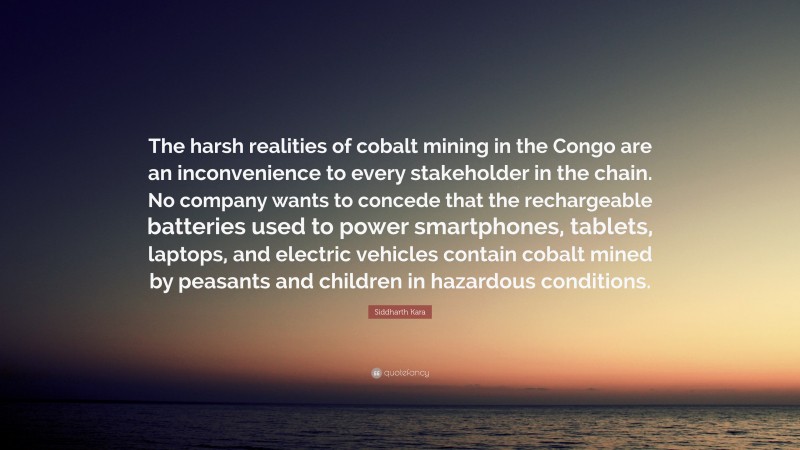 Siddharth Kara Quote: “The harsh realities of cobalt mining in the Congo are an inconvenience to every stakeholder in the chain. No company wants to concede that the rechargeable batteries used to power smartphones, tablets, laptops, and electric vehicles contain cobalt mined by peasants and children in hazardous conditions.”