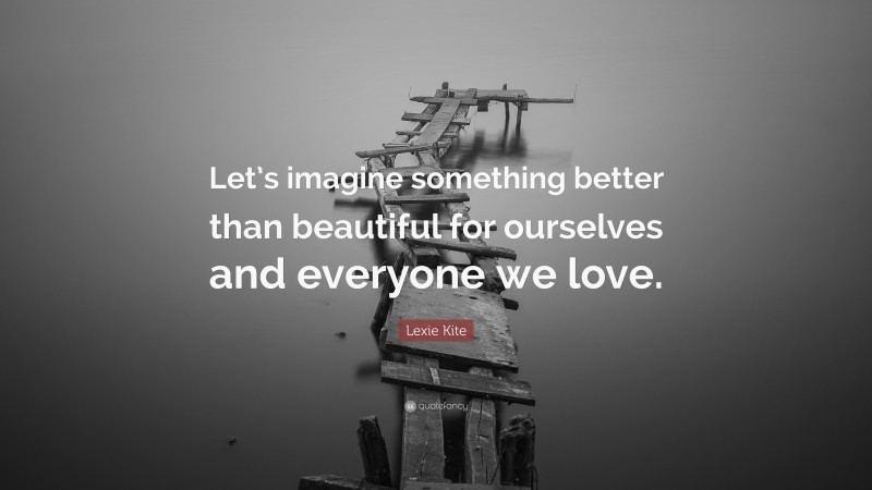 Lexie Kite Quote: “Let’s imagine something better than beautiful for ourselves and everyone we love.”