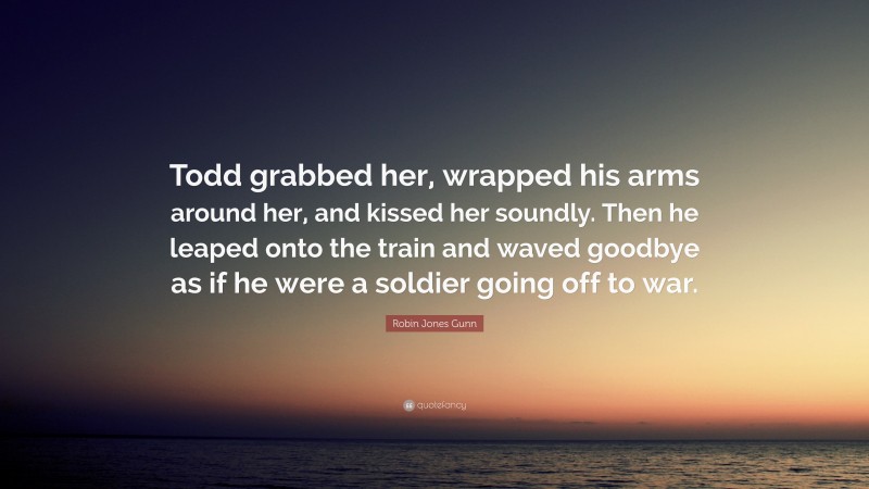 Robin Jones Gunn Quote: “Todd grabbed her, wrapped his arms around her, and kissed her soundly. Then he leaped onto the train and waved goodbye as if he were a soldier going off to war.”