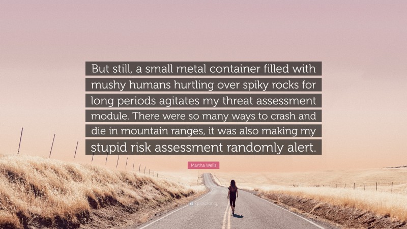 Martha Wells Quote: “But still, a small metal container filled with mushy humans hurtling over spiky rocks for long periods agitates my threat assessment module. There were so many ways to crash and die in mountain ranges, it was also making my stupid risk assessment randomly alert.”