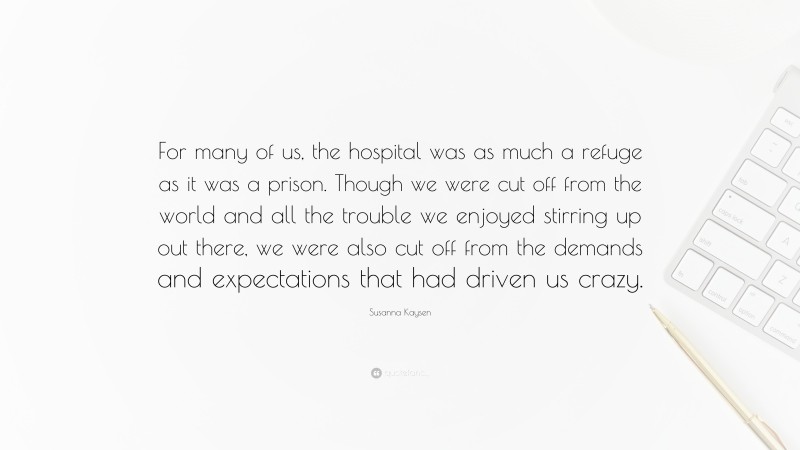 Susanna Kaysen Quote: “For many of us, the hospital was as much a refuge as it was a prison. Though we were cut off from the world and all the trouble we enjoyed stirring up out there, we were also cut off from the demands and expectations that had driven us crazy.”