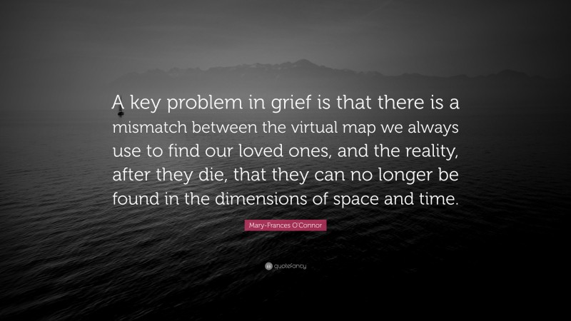 Mary-Frances O'Connor Quote: “A key problem in grief is that there is a mismatch between the virtual map we always use to find our loved ones, and the reality, after they die, that they can no longer be found in the dimensions of space and time.”
