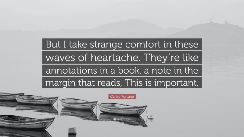 Carley Fortune Quote: “But I take strange comfort in these waves of heartache. They’re like annotations in a book, a note in the margin that reads, This is important.”