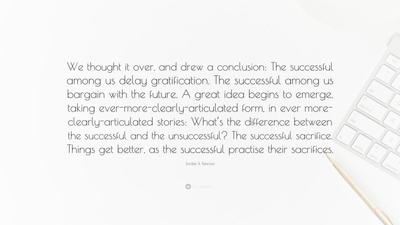 Jordan B. Peterson Quote: “We thought it over, and drew a conclusion: The successful among us delay gratification. The successful among us bargain with the future. A great idea begins to emerge, taking ever-more-clearly-articulated form, in ever more-clearly-articulated stories: What’s the difference between the successful and the unsuccessful? The successful sacrifice. Things get better, as the successful practise their sacrifices.”