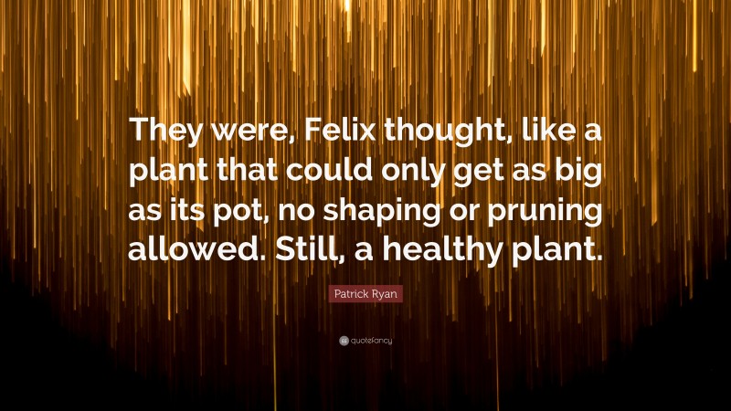 Patrick Ryan Quote: “They were, Felix thought, like a plant that could only get as big as its pot, no shaping or pruning allowed. Still, a healthy plant.”