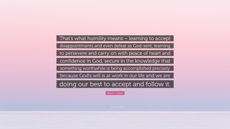 Walter J. Ciszek Quote: “That’s what humility means – learning to accept disappointments and even defeat as God-sent, learning to persevere and carry on with peace of heart and confidence in God, secure in the knowledge that something worthwhile is being accomplished precisely because God’s will is at work in our life and we are doing our best to accept and follow it.”