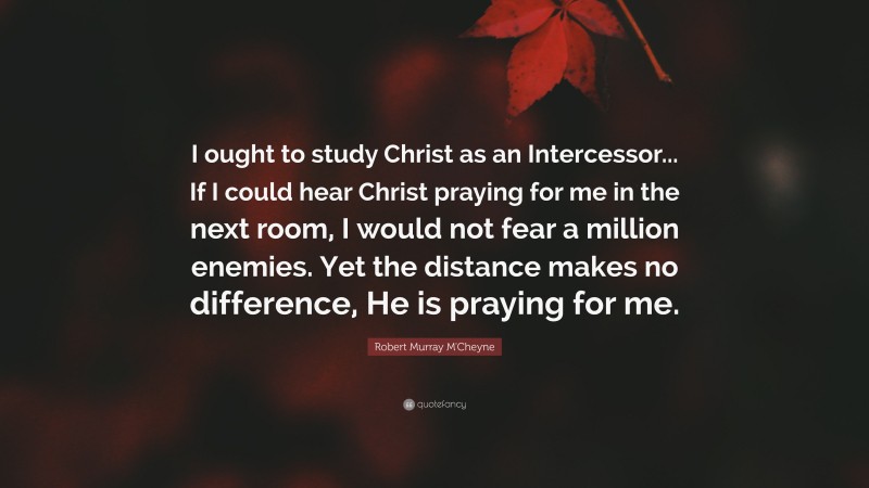 Robert Murray M'Cheyne Quote: “I ought to study Christ as an Intercessor... If I could hear Christ praying for me in the next room, I would not fear a million enemies. Yet the distance makes no difference, He is praying for me.”