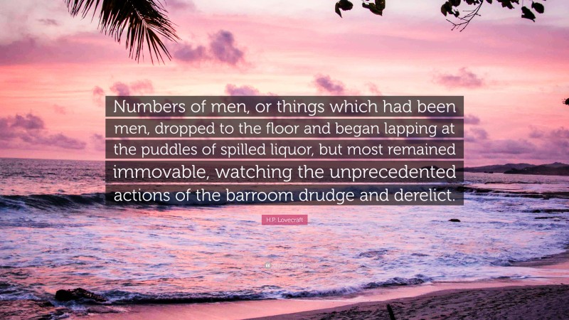 H.P. Lovecraft Quote: “Numbers of men, or things which had been men, dropped to the floor and began lapping at the puddles of spilled liquor, but most remained immovable, watching the unprecedented actions of the barroom drudge and derelict.”