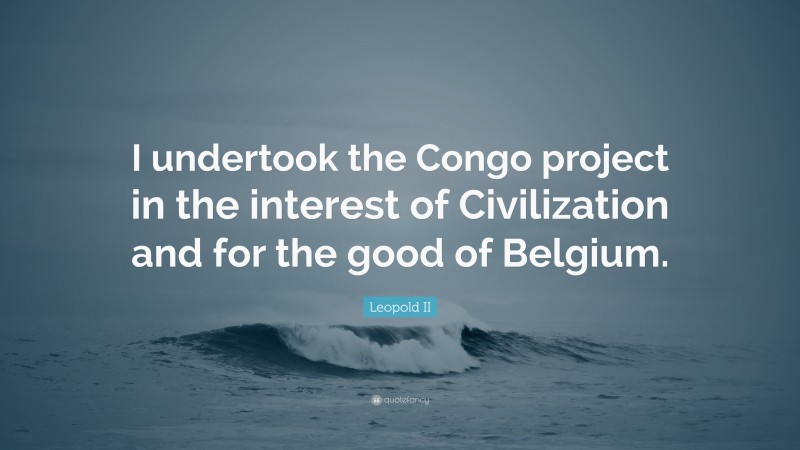 Leopold II Quote: “I undertook the Congo project in the interest of Civilization and for the good of Belgium.”