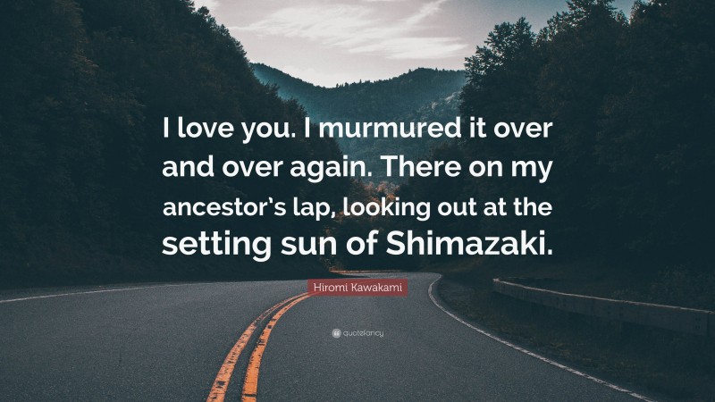 Hiromi Kawakami Quote: “I love you. I murmured it over and over again. There on my ancestor’s lap, looking out at the setting sun of Shimazaki.”