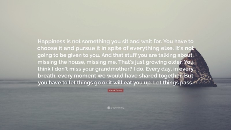 Gareth Brown Quote: “Happiness is not something you sit and wait for. You have to choose it and pursue it in spite of everything else. It’s not going to be given to you. And that stuff you are talking about, missing the house, missing me. That’s just growing older. You think I don’t miss your grandmother? I do. Every day, in every breath, every moment we would have shared together. But you have to let things go or it will eat you up. Let things pass.”