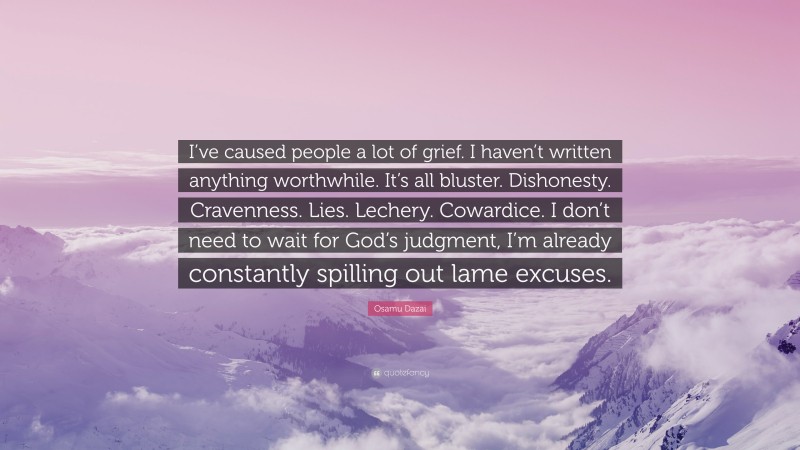 Osamu Dazai Quote: “I’ve caused people a lot of grief. I haven’t written anything worthwhile. It’s all bluster. Dishonesty. Cravenness. Lies. Lechery. Cowardice. I don’t need to wait for God’s judgment, I’m already constantly spilling out lame excuses.”