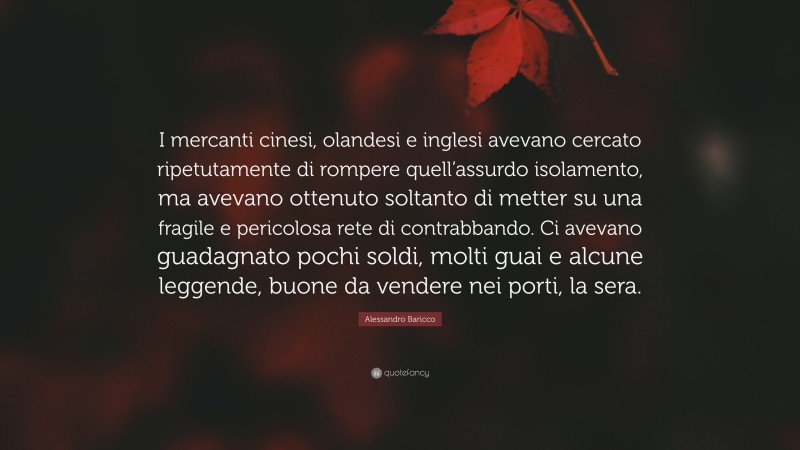 Alessandro Baricco Quote: “I mercanti cinesi, olandesi e inglesi avevano cercato ripetutamente di rompere quell’assurdo isolamento, ma avevano ottenuto soltanto di metter su una fragile e pericolosa rete di contrabbando. Ci avevano guadagnato pochi soldi, molti guai e alcune leggende, buone da vendere nei porti, la sera.”