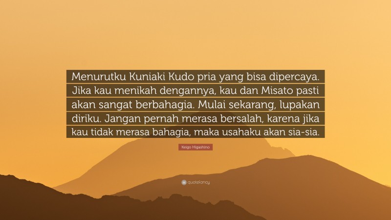 Keigo Higashino Quote: “Menurutku Kuniaki Kudo pria yang bisa dipercaya. Jika kau menikah dengannya, kau dan Misato pasti akan sangat berbahagia. Mulai sekarang, lupakan diriku. Jangan pernah merasa bersalah, karena jika kau tidak merasa bahagia, maka usahaku akan sia-sia.”
