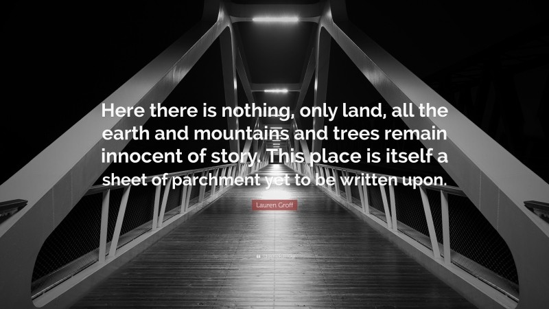 Lauren Groff Quote: “Here there is nothing, only land, all the earth and mountains and trees remain innocent of story. This place is itself a sheet of parchment yet to be written upon.”