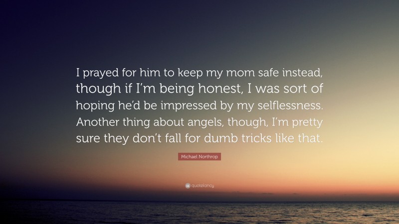Michael Northrop Quote: “I prayed for him to keep my mom safe instead, though if I’m being honest, I was sort of hoping he’d be impressed by my selflessness. Another thing about angels, though, I’m pretty sure they don’t fall for dumb tricks like that.”