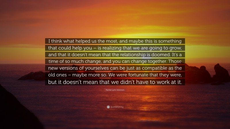 Rachel Lynn Solomon Quote: “I think what helped us the most, and maybe this is something that could help you – is realizing that we are going to grow, and that it doesn’t mean that the relationship is doomed. It’s a time of so much change, and you can change together. Those new versions of yourselves can be just as compatible as the old ones – maybe more so. We were fortunate that they were, but it doesn’t mean that we didn’t have to work at it.”