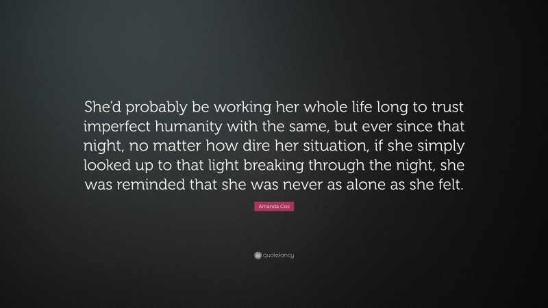 Amanda Cox Quote: “She’d probably be working her whole life long to trust imperfect humanity with the same, but ever since that night, no matter how dire her situation, if she simply looked up to that light breaking through the night, she was reminded that she was never as alone as she felt.”
