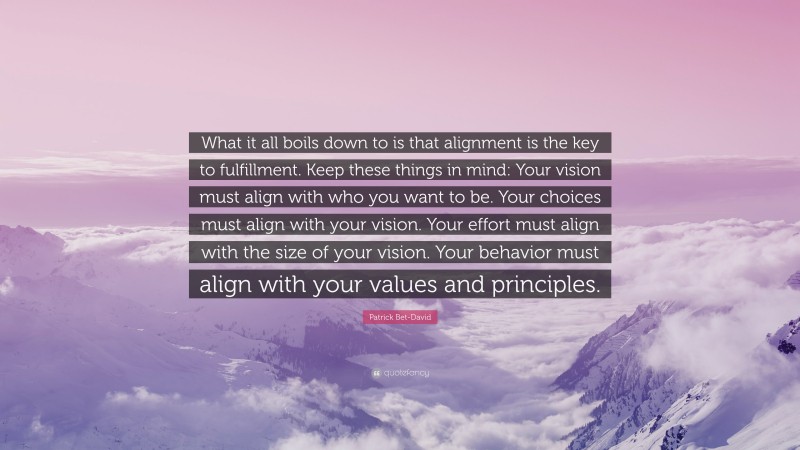 Patrick Bet-David Quote: “What it all boils down to is that alignment is the key to fulfillment. Keep these things in mind: Your vision must align with who you want to be. Your choices must align with your vision. Your effort must align with the size of your vision. Your behavior must align with your values and principles.”
