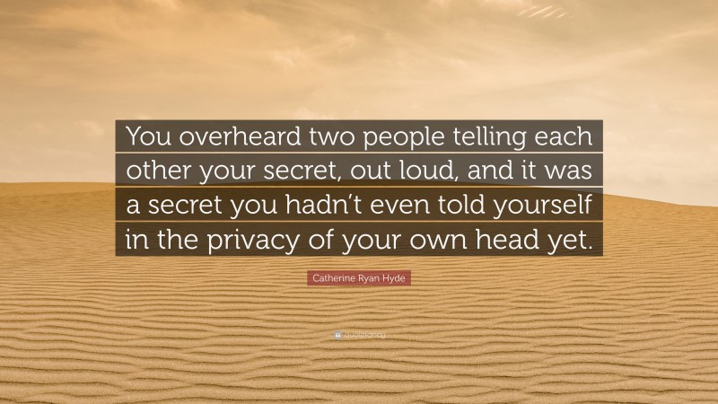 Catherine Ryan Hyde Quote: “You overheard two people telling each other your secret, out loud, and it was a secret you hadn’t even told yourself in the privacy of your own head yet.”