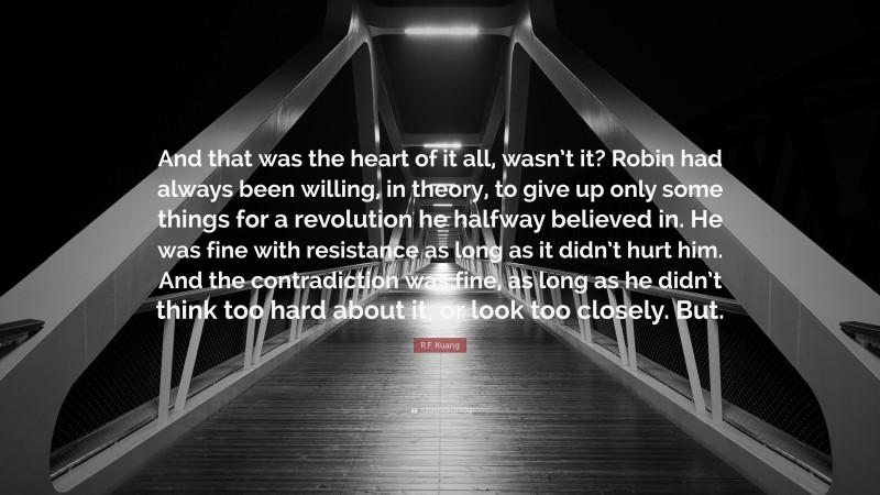 R.F. Kuang Quote: “And that was the heart of it all, wasn’t it? Robin had always been willing, in theory, to give up only some things for a revolution he halfway believed in. He was fine with resistance as long as it didn’t hurt him. And the contradiction was fine, as long as he didn’t think too hard about it, or look too closely. But.”