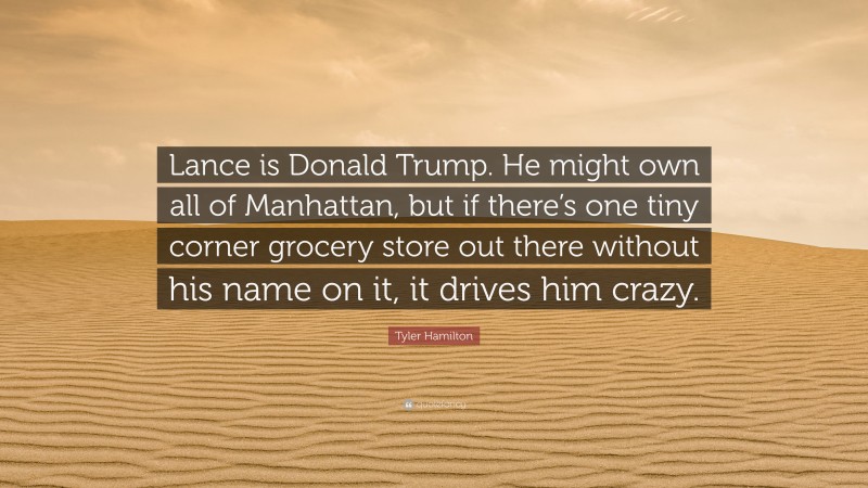 Tyler Hamilton Quote: “Lance is Donald Trump. He might own all of Manhattan, but if there’s one tiny corner grocery store out there without his name on it, it drives him crazy.”